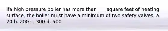 Ifa high pressure boiler has more than ___ square feet of heating surface, the boiler must have a minimum of two safety valves. a. 20 b. 200 c. 300 d. 500