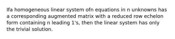 Ifa homogeneous linear system ofn equations in n unknowns has a corresponding augmented matrix with a reduced row echelon form containing n leading 1's, then the linear system has only the trivial solution.