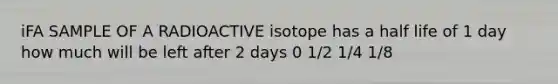 iFA SAMPLE OF A RADIOACTIVE isotope has a half life of 1 day how much will be left after 2 days 0 1/2 1/4 1/8