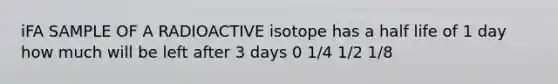 iFA SAMPLE OF A RADIOACTIVE isotope has a half life of 1 day how much will be left after 3 days 0 1/4 1/2 1/8