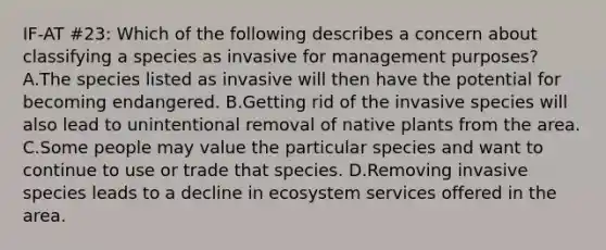 IF-AT #23: Which of the following describes a concern about classifying a species as invasive for management purposes? A.The species listed as invasive will then have the potential for becoming endangered. B.Getting rid of the invasive species will also lead to unintentional removal of native plants from the area. C.Some people may value the particular species and want to continue to use or trade that species. D.Removing invasive species leads to a decline in ecosystem services offered in the area.