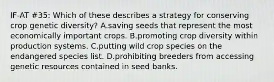 IF-AT #35: Which of these describes a strategy for conserving crop genetic diversity? A.saving seeds that represent the most economically important crops. B.promoting crop diversity within production systems. C.putting wild crop species on the endangered species list. D.prohibiting breeders from accessing genetic resources contained in seed banks.