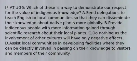 IF-AT #36: Which of these is a way to demonstrate our respect for the value of indigenous knowledge? A.Send delegations to teach English to local communities so that they can disseminate their knowledge about native plants more globally. B.Provide indigenous people with more information gained through scientific research about their local plants. C.Do nothing as the involvement of other cultures will have only negative effects. D.Assist local communities in developing facilities where they can be directly involved in passing on their knowledge to visitors and members of their community.