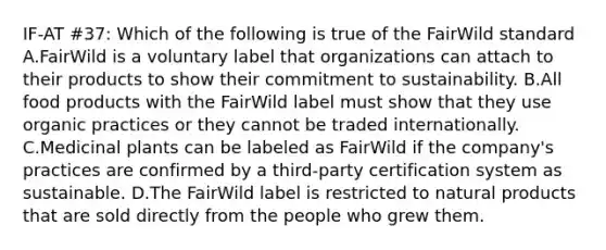 IF-AT #37: Which of the following is true of the FairWild standard A.FairWild is a voluntary label that organizations can attach to their products to show their commitment to sustainability. B.All food products with the FairWild label must show that they use organic practices or they cannot be traded internationally. C.Medicinal plants can be labeled as FairWild if the company's practices are confirmed by a third-party certification system as sustainable. D.The FairWild label is restricted to natural products that are sold directly from the people who grew them.