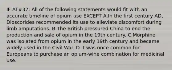 IF-AT#37: All of the following statements would fit with an accurate timeline of opium use EXCEPT A.In the first century AD, Dioscorides recommended its use to alleviate discomfort during limb amputations. B.The British pressured China to end the production and sale of opium in the 19th century. C.Morphine was isolated from opium in the early 19th century and became widely used in the Civil War. D.It was once common for Europeans to purchase an opium-wine combination for medicinal use.