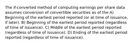 The if-converted method of computing earnings per share data assumes conversion of convertible securities as of the A) Beginning of the earliest period reported (or at time of issuance, if later). B) Beginning of the earliest period reported (regardless of time of issuance). C) Middle of the earliest period reported (regardless of time of issuance). D) Ending of the earliest period reported (regardless of time of issuance).