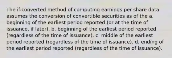 The if-converted method of computing earnings per share data assumes the conversion of convertible securities as of the a. beginning of the earliest period reported (or at the time of issuance, if later). b. beginning of the earliest period reported (regardless of the time of issuance). c. middle of the earliest period reported (regardless of the time of issuance). d. ending of the earliest period reported (regardless of the time of issuance).