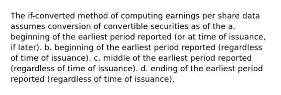 The if-converted method of computing earnings per share data assumes conversion of convertible securities as of the a. beginning of the earliest period reported (or at time of issuance, if later). b. beginning of the earliest period reported (regardless of time of issuance). c. middle of the earliest period reported (regardless of time of issuance). d. ending of the earliest period reported (regardless of time of issuance).