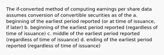 The if-converted method of computing earnings per share data assumes conversion of convertible securities as of the a. beginning of the earliest period reported (or at time of issuance, if later) b. beginning of the earliest period reported (regardless of time of issuance) c. middle of the earliest period reported (regardless of time of issuance) d. ending of the earliest period reported (regardless of time of issuance)