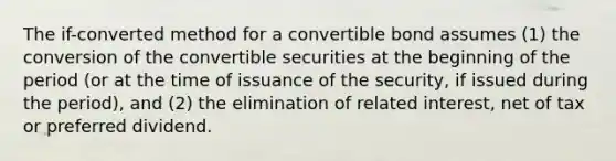 The if-converted method for a convertible bond assumes (1) the conversion of the convertible securities at the beginning of the period (or at the time of issuance of the security, if issued during the period), and (2) the elimination of related interest, net of tax or preferred dividend.