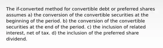 The if-converted method for convertible debt or preferred shares assumes a) the conversion of the convertible securities at the beginning of the period. b) the conversion of the convertible securities at the end of the period. c) the inclusion of related interest, net of tax. d) the inclusion of the preferred share dividend.