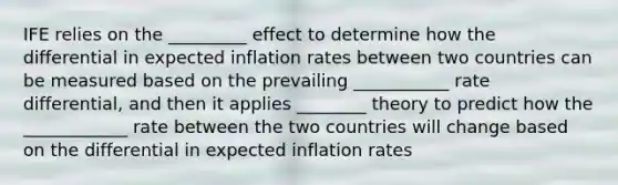 IFE relies on the _________ effect to determine how the differential in expected inflation rates between two countries can be measured based on the prevailing ___________ rate differential, and then it applies ________ theory to predict how the ____________ rate between the two countries will change based on the differential in expected inflation rates