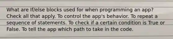 What are If/else blocks used for when programming an app? Check all that apply. To control the app's behavior. To repeat a sequence of statements. To check if a certain condition is True or False. To tell the app which path to take in the code.