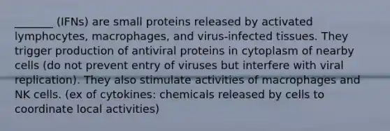 _______ (IFNs) are small proteins released by activated lymphocytes, macrophages, and virus-infected tissues. They trigger production of antiviral proteins in cytoplasm of nearby cells (do not prevent entry of viruses but interfere with viral replication). They also stimulate activities of macrophages and NK cells. (ex of cytokines: chemicals released by cells to coordinate local activities)