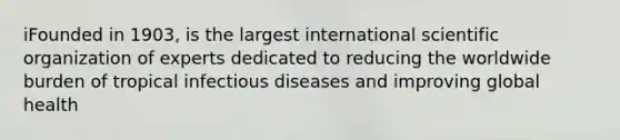 iFounded in 1903, is the largest international scientific organization of experts dedicated to reducing the worldwide burden of tropical infectious diseases and improving global health