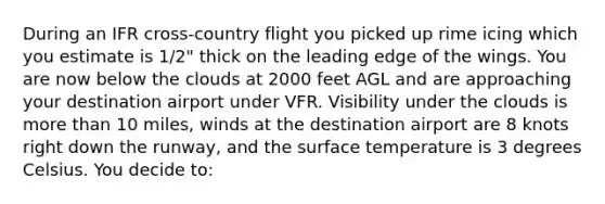 During an IFR cross-country flight you picked up rime icing which you estimate is 1/2" thick on the leading edge of the wings. You are now below the clouds at 2000 feet AGL and are approaching your destination airport under VFR. Visibility under the clouds is more than 10 miles, winds at the destination airport are 8 knots right down the runway, and the surface temperature is 3 degrees Celsius. You decide to: