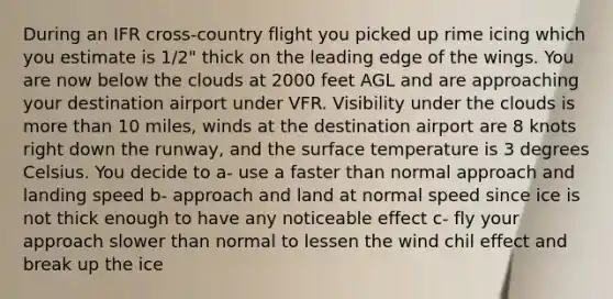 During an IFR cross-country flight you picked up rime icing which you estimate is 1/2" thick on the leading edge of the wings. You are now below the clouds at 2000 feet AGL and are approaching your destination airport under VFR. Visibility under the clouds is more than 10 miles, winds at the destination airport are 8 knots right down the runway, and the surface temperature is 3 degrees Celsius. You decide to a- use a faster than normal approach and landing speed b- approach and land at normal speed since ice is not thick enough to have any noticeable effect c- fly your approach slower than normal to lessen the wind chil effect and break up the ice