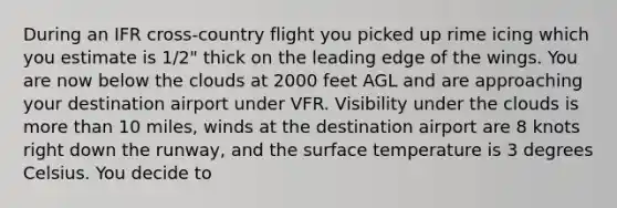 During an IFR cross-country flight you picked up rime icing which you estimate is 1/2" thick on the leading edge of the wings. You are now below the clouds at 2000 feet AGL and are approaching your destination airport under VFR. Visibility under the clouds is more than 10 miles, winds at the destination airport are 8 knots right down the runway, and the surface temperature is 3 degrees Celsius. You decide to