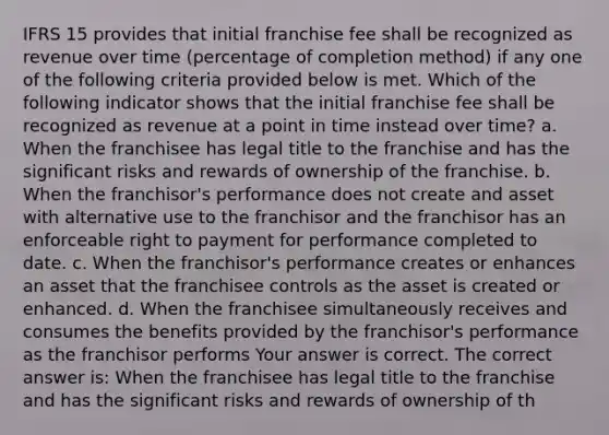 IFRS 15 provides that initial franchise fee shall be recognized as revenue over time (percentage of completion method) if any one of the following criteria provided below is met. Which of the following indicator shows that the initial franchise fee shall be recognized as revenue at a point in time instead over time? a. When the franchisee has legal title to the franchise and has the significant risks and rewards of ownership of the franchise. b. When the franchisor's performance does not create and asset with alternative use to the franchisor and the franchisor has an enforceable right to payment for performance completed to date. c. When the franchisor's performance creates or enhances an asset that the franchisee controls as the asset is created or enhanced. d. When the franchisee simultaneously receives and consumes the benefits provided by the franchisor's performance as the franchisor performs Your answer is correct. The correct answer is: When the franchisee has legal title to the franchise and has the significant risks and rewards of ownership of th