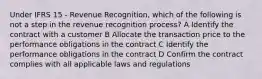 Under IFRS 15 - Revenue Recognition, which of the following is not a step in the revenue recognition process? A Identify the contract with a customer B Allocate the transaction price to the performance obligations in the contract C Identify the performance obligations in the contract D Confirm the contract complies with all applicable laws and regulations