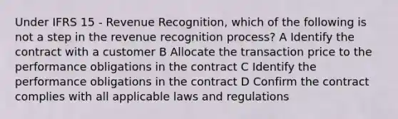 Under IFRS 15 - Revenue Recognition, which of the following is not a step in the revenue recognition process? A Identify the contract with a customer B Allocate the transaction price to the performance obligations in the contract C Identify the performance obligations in the contract D Confirm the contract complies with all applicable laws and regulations