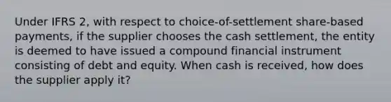 Under IFRS 2, with respect to choice-of-settlement share-based payments, if the supplier chooses the cash settlement, the entity is deemed to have issued a compound financial instrument consisting of debt and equity. When cash is received, how does the supplier apply it?