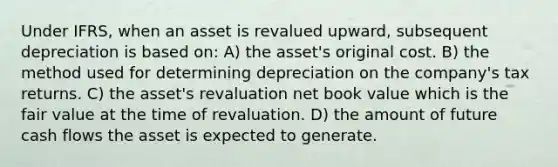 Under IFRS, when an asset is revalued upward, subsequent depreciation is based on: A) the asset's original cost. B) the method used for determining depreciation on the company's tax returns. C) the asset's revaluation net book value which is the fair value at the time of revaluation. D) the amount of future cash flows the asset is expected to generate.