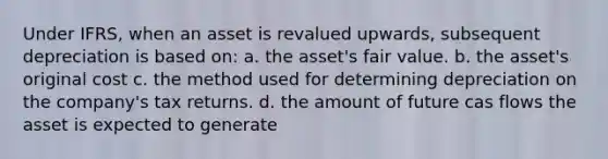 Under IFRS, when an asset is revalued upwards, subsequent depreciation is based on: a. the asset's fair value. b. the asset's original cost c. the method used for determining depreciation on the company's tax returns. d. the amount of future cas flows the asset is expected to generate