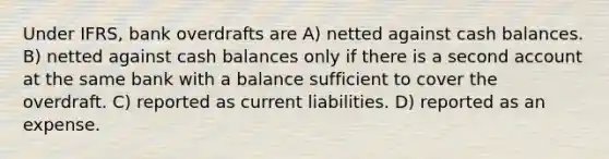 Under IFRS, bank overdrafts are A) netted against cash balances. B) netted against cash balances only if there is a second account at the same bank with a balance sufficient to cover the overdraft. C) reported as current liabilities. D) reported as an expense.