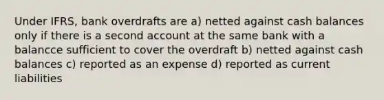 Under IFRS, bank overdrafts are a) netted against cash balances only if there is a second account at the same bank with a balancce sufficient to cover the overdraft b) netted against cash balances c) reported as an expense d) reported as current liabilities