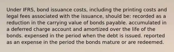 Under IFRS, bond issuance costs, including the printing costs and legal fees associated with the issuance, should be: recorded as a reduction in the carrying value of <a href='https://www.questionai.com/knowledge/kvHJpN4vyZ-bonds-payable' class='anchor-knowledge'>bonds payable</a>. accumulated in a deferred charge account and amortized over the life of the bonds. expensed in the period when the debt is issued. reported as an expense in the period the bonds mature or are redeemed.