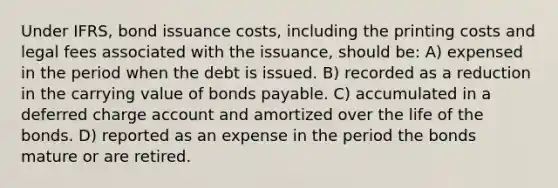 Under IFRS, bond issuance costs, including the printing costs and legal fees associated with the issuance, should be: A) expensed in the period when the debt is issued. B) recorded as a reduction in the carrying value of bonds payable. C) accumulated in a deferred charge account and amortized over the life of the bonds. D) reported as an expense in the period the bonds mature or are retired.