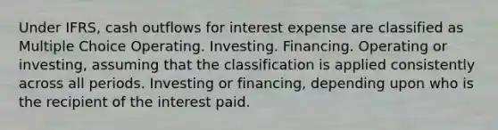 Under IFRS, cash outflows for interest expense are classified as Multiple Choice Operating. Investing. Financing. Operating or investing, assuming that the classification is applied consistently across all periods. Investing or financing, depending upon who is the recipient of the interest paid.