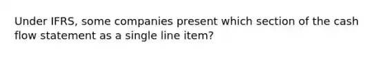 Under IFRS, some companies present which section of the cash flow statement as a single line item?