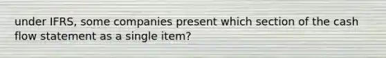 under IFRS, some companies present which section of the cash flow statement as a single item?