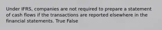 Under IFRS, companies are not required to prepare a statement of cash flows if the transactions are reported elsewhere in the <a href='https://www.questionai.com/knowledge/kFBJaQCz4b-financial-statements' class='anchor-knowledge'>financial statements</a>. True False