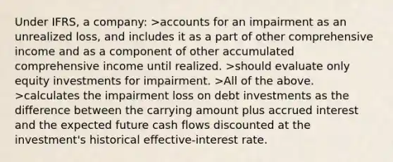 Under IFRS, a company: >accounts for an impairment as an unrealized loss, and includes it as a part of other comprehensive income and as a component of other accumulated comprehensive income until realized. >should evaluate only equity investments for impairment. >All of the above. >calculates the impairment loss on debt investments as the difference between the carrying amount plus accrued interest and the expected future cash flows discounted at the investment's historical effective-interest rate.