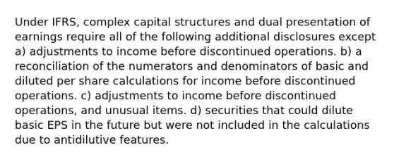 Under IFRS, complex capital structures and dual presentation of earnings require all of the following additional disclosures except a) adjustments to income before discontinued operations. b) a reconciliation of the numerators and denominators of basic and diluted per share calculations for income before discontinued operations. c) adjustments to income before discontinued operations, and unusual items. d) securities that could dilute basic EPS in the future but were not included in the calculations due to antidilutive features.