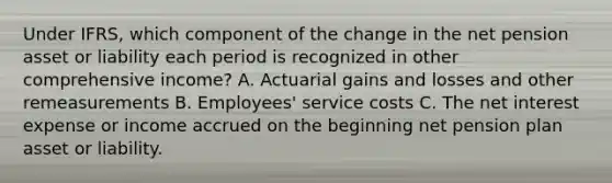 Under IFRS, which component of the change in the net pension asset or liability each period is recognized in other comprehensive income? A. Actuarial gains and losses and other remeasurements B. Employees' service costs C. The net interest expense or income accrued on the beginning net pension plan asset or liability.