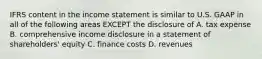 IFRS content in the income statement is similar to U.S. GAAP in all of the following areas EXCEPT the disclosure of A. tax expense B. comprehensive income disclosure in a statement of shareholders' equity C. finance costs D. revenues