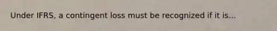 Under IFRS, a contingent loss must be recognized if it is...