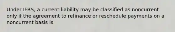 Under IFRS, a current liability may be classified as noncurrent only if the agreement to refinance or reschedule payments on a noncurrent basis is