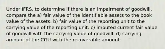 Under IFRS, to determine if there is an impairment of goodwill, compare the a) fair value of the identifiable assets to the book value of the assets. b) fair value of the reporting unit to the carrying value of the reporting unit. c) imputed current fair value of goodwill with the carrying value of goodwill. d) carrying amount of the CGU with the recoverable amount.