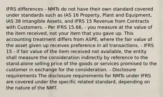 IFRS differences - NMTs do not have their own standard covered under standards such as IAS 16 Property, Plant and Equipment, IAS 38 Intangible Assets, and IFRS 15 Revenue from Contracts with Customers. - Per IFRS 15.66, - you measure at the value of the item received, not your item that you gave up. This accounting treatment differs from ASPE, where the fair value of the asset given up receives preference in all transactions. - IFRS 15 - if fair value of the item received not available, the entity shall measure the consideration indirectly by reference to the stand-alone selling price of the goods or services promised to the customer in exchange for the consideration. - Disclosure requirements The disclosure requirements for NMTs under IFRS are covered under the specific related standard, depending on the nature of the NMT.