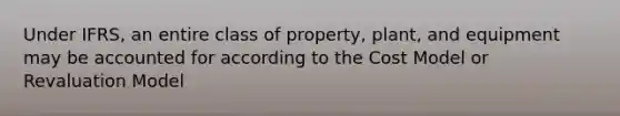 Under IFRS, an entire class of property, plant, and equipment may be accounted for according to the Cost Model or Revaluation Model