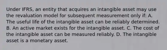 Under IFRS, an entity that acquires an intangible asset may use the revaluation model for subsequent measurement only if: A. The useful life of the intangible asset can be reliably determined. B. An active market exists for the intangible asset. C. The cost of the intangible asset can be measured reliably. D. The intangible asset is a monetary asset.