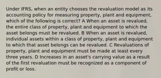 Under IFRS, when an entity chooses the revaluation model as its accounting policy for measuring property, plant and equipment, which of the following is correct? A When an asset is revalued, the entire class of property, plant and equipment to which the asset belongs must be revalued. B When an asset is revalued, individual assets within a class of property, plant and equipment to which that asset belongs can be revalued. C Revaluations of property, plant and equipment must be made at least every three years. D Increases in an asset's carrying value as a result of the first revaluation must be recognized as a component of profit or loss.