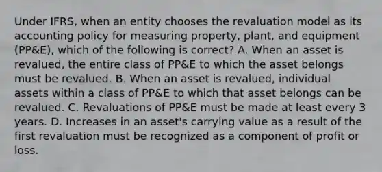 Under IFRS, when an entity chooses the revaluation model as its accounting policy for measuring property, plant, and equipment (PP&E), which of the following is correct? A. When an asset is revalued, the entire class of PP&E to which the asset belongs must be revalued. B. When an asset is revalued, individual assets within a class of PP&E to which that asset belongs can be revalued. C. Revaluations of PP&E must be made at least every 3 years. D. Increases in an asset's carrying value as a result of the first revaluation must be recognized as a component of profit or loss.