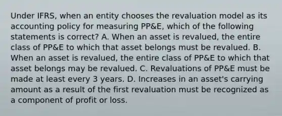 Under IFRS, when an entity chooses the revaluation model as its accounting policy for measuring PP&E, which of the following statements is correct? A. When an asset is revalued, the entire class of PP&E to which that asset belongs must be revalued. B. When an asset is revalued, the entire class of PP&E to which that asset belongs may be revalued. C. Revaluations of PP&E must be made at least every 3 years. D. Increases in an asset's carrying amount as a result of the first revaluation must be recognized as a component of profit or loss.