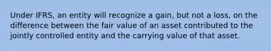 Under IFRS, an entity will recognize a gain, but not a loss, on the difference between the fair value of an asset contributed to the jointly controlled entity and the carrying value of that asset.